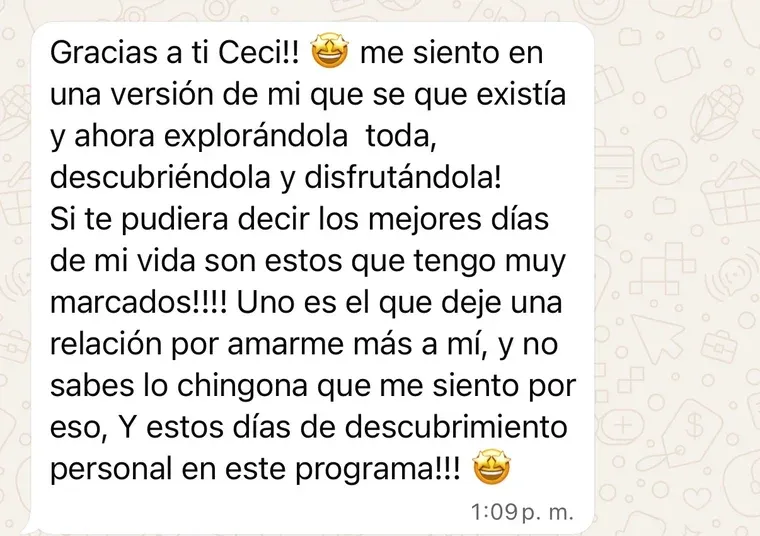 Mensaje de una clienta: «Gracias a ti Ceci, me siento en una versión de mí que sé que existía y ahora la estoy explorando toda, descubriéndola y disfrutándola. Los mejores días de mi vida son estos: uno es el que dejé una relación por amarme más a mí, y no sabes lo chingona que me siento por eso, y estos días de descubrimiento personal en este programa».