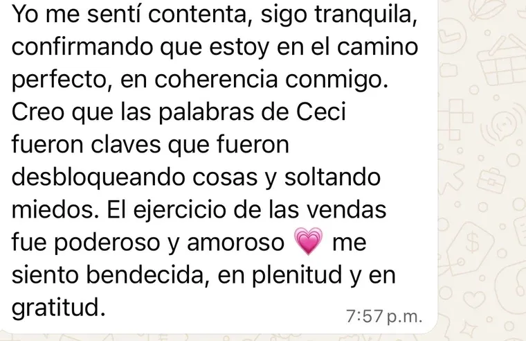 Mensaje de una clienta: «Me sentí contenta, sigo tranquila, confirmando que estoy en el camino perfecto, en coherencia conmigo. Las palabras de Ceci fueron claves que fueron desbloqueando cosas y soltando miedos. El ejercicio de las vendas fue poderoso y amoroso; me siento bendecida, en plenitud y en gratitud».