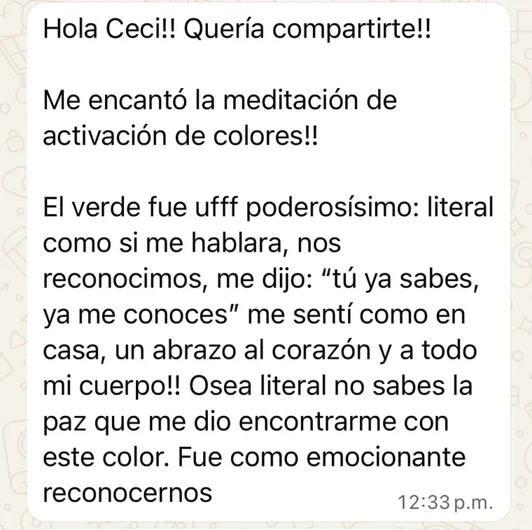 Mensaje de una clienta: «Me encantó la meditación de activación de colores. El verde fue poderosísimo, literal como si me hablara; nos reconocimos y me dijo “tú ya sabes, ya me conoces”. Me sentí como en casa, un abrazo al corazón y a todo mi cuerpo. No sabes la paz que me dio encontrarme con este color».