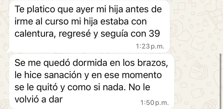 Mensaje de una alumna: «Te platico que ayer, antes de irme al curso, mi hija estaba con calentura; regresé y seguía con 39. Se me quedó dormida en los brazos, le hice sanación y en ese momento se le quitó, como si nada. No le volvió a dar».